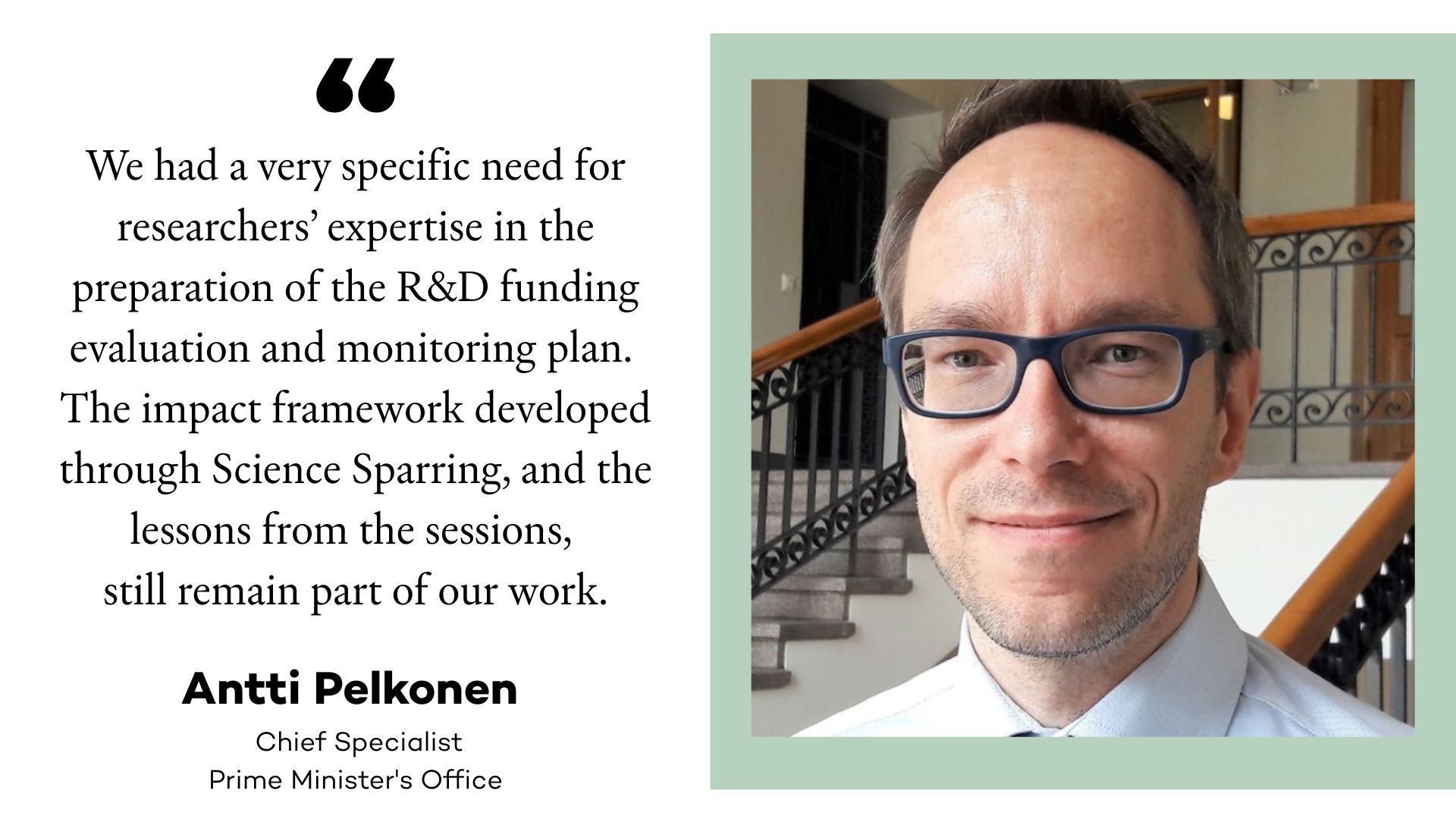 Image of Antti Pelkonen and a quote: We had a very specific need for researchers’ expertise in the preparation of the R&D funding evaluation and monitoring plan.
The impact framework developed through Science Sparring, and the lessons from the sessions, still remain part of our work.
