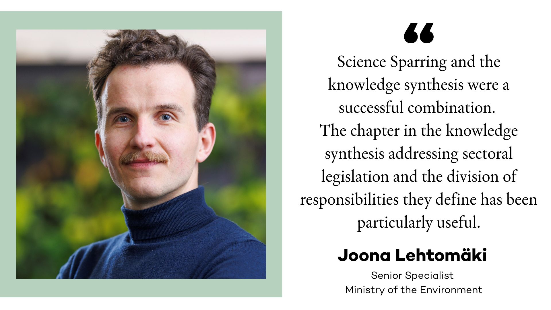 Image of Joona Lehtomäki and a quote: Science Sparring and the knowledge synthesis were a successful combination. The chapter in the knowledge synthesis addressing sectoral legislation - the Land Use and Building Act, the Nature Conservation Act, the Forest Act, and the Water Act - and the division of responsibilities they define has been particularly useful.